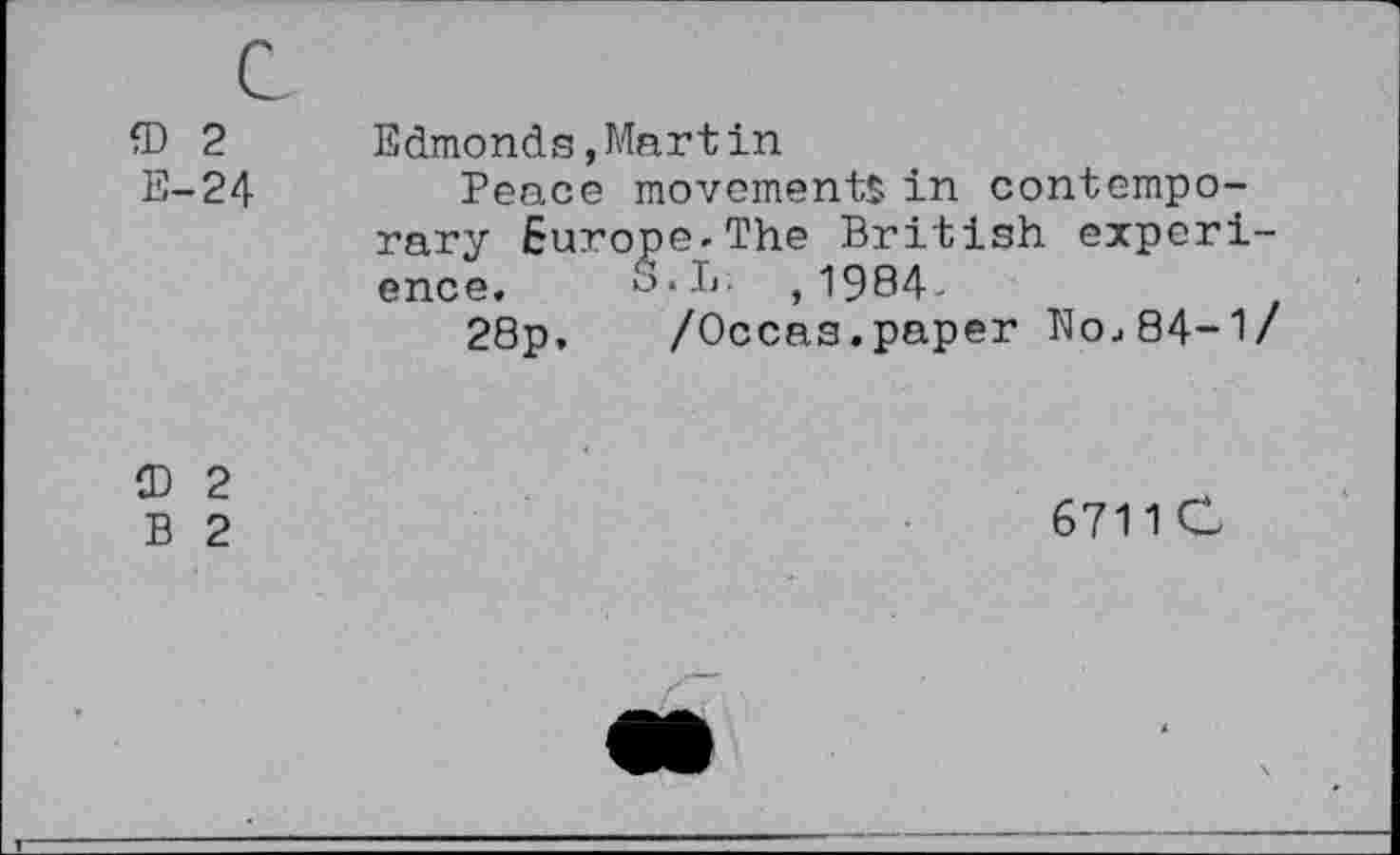 ﻿CD 2
E-24
Edmonds,Martin
Peace movements in contemporary Europe-The British experience. S.L. ,1984-
28p.	/Occas.paper N0484-!/
CD 2
B 2
6711 C